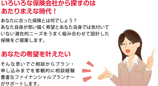 あなたの希望を叶えたい。そんなおもいでご相談からプラン・申し込みまでを客観的に相談経験豊富なファイナンシャルプランナーがサポートします。